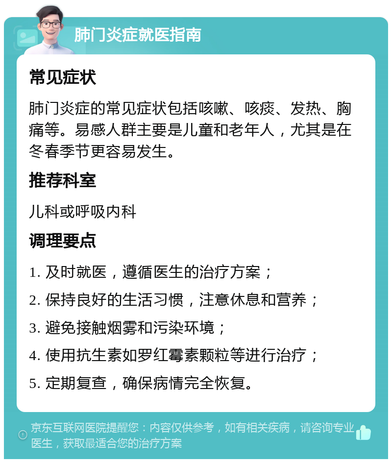 肺门炎症就医指南 常见症状 肺门炎症的常见症状包括咳嗽、咳痰、发热、胸痛等。易感人群主要是儿童和老年人，尤其是在冬春季节更容易发生。 推荐科室 儿科或呼吸内科 调理要点 1. 及时就医，遵循医生的治疗方案； 2. 保持良好的生活习惯，注意休息和营养； 3. 避免接触烟雾和污染环境； 4. 使用抗生素如罗红霉素颗粒等进行治疗； 5. 定期复查，确保病情完全恢复。