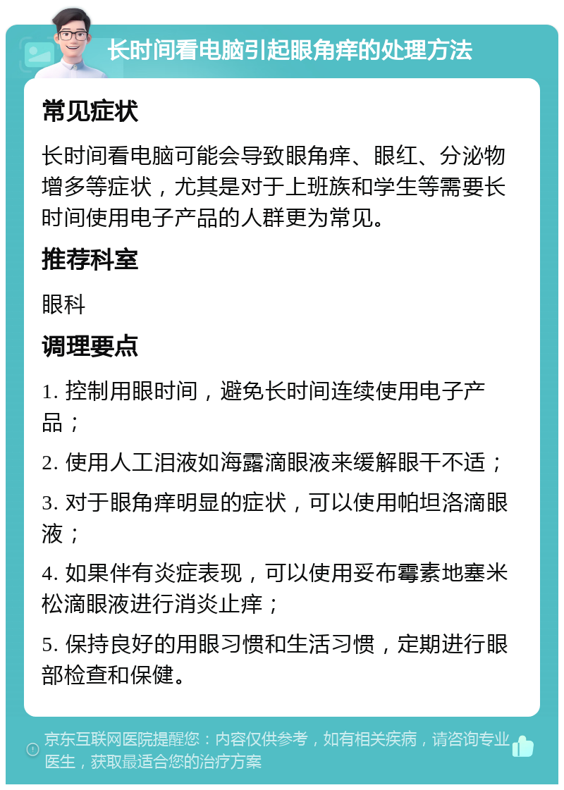 长时间看电脑引起眼角痒的处理方法 常见症状 长时间看电脑可能会导致眼角痒、眼红、分泌物增多等症状，尤其是对于上班族和学生等需要长时间使用电子产品的人群更为常见。 推荐科室 眼科 调理要点 1. 控制用眼时间，避免长时间连续使用电子产品； 2. 使用人工泪液如海露滴眼液来缓解眼干不适； 3. 对于眼角痒明显的症状，可以使用帕坦洛滴眼液； 4. 如果伴有炎症表现，可以使用妥布霉素地塞米松滴眼液进行消炎止痒； 5. 保持良好的用眼习惯和生活习惯，定期进行眼部检查和保健。