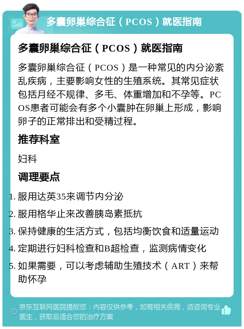 多囊卵巢综合征（PCOS）就医指南 多囊卵巢综合征（PCOS）就医指南 多囊卵巢综合征（PCOS）是一种常见的内分泌紊乱疾病，主要影响女性的生殖系统。其常见症状包括月经不规律、多毛、体重增加和不孕等。PCOS患者可能会有多个小囊肿在卵巢上形成，影响卵子的正常排出和受精过程。 推荐科室 妇科 调理要点 服用达英35来调节内分泌 服用格华止来改善胰岛素抵抗 保持健康的生活方式，包括均衡饮食和适量运动 定期进行妇科检查和B超检查，监测病情变化 如果需要，可以考虑辅助生殖技术（ART）来帮助怀孕