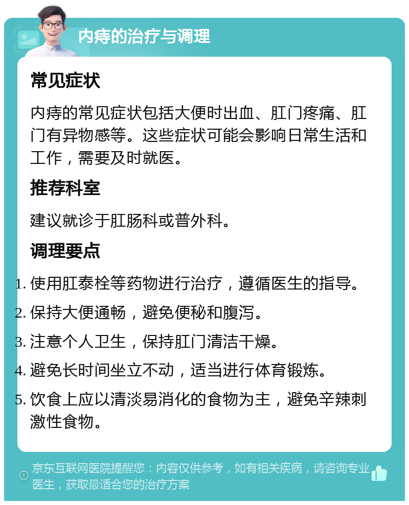 内痔的治疗与调理 常见症状 内痔的常见症状包括大便时出血、肛门疼痛、肛门有异物感等。这些症状可能会影响日常生活和工作，需要及时就医。 推荐科室 建议就诊于肛肠科或普外科。 调理要点 使用肛泰栓等药物进行治疗，遵循医生的指导。 保持大便通畅，避免便秘和腹泻。 注意个人卫生，保持肛门清洁干燥。 避免长时间坐立不动，适当进行体育锻炼。 饮食上应以清淡易消化的食物为主，避免辛辣刺激性食物。