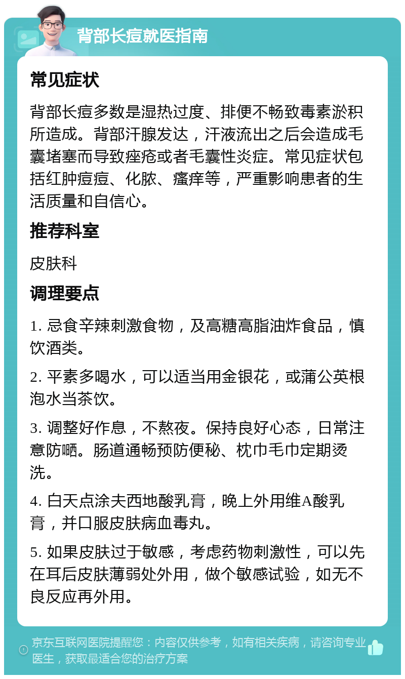 背部长痘就医指南 常见症状 背部长痘多数是湿热过度、排便不畅致毒素淤积所造成。背部汗腺发达，汗液流出之后会造成毛囊堵塞而导致痤疮或者毛囊性炎症。常见症状包括红肿痘痘、化脓、瘙痒等，严重影响患者的生活质量和自信心。 推荐科室 皮肤科 调理要点 1. 忌食辛辣刺激食物，及高糖高脂油炸食品，慎饮酒类。 2. 平素多喝水，可以适当用金银花，或蒲公英根泡水当茶饮。 3. 调整好作息，不熬夜。保持良好心态，日常注意防嗮。肠道通畅预防便秘、枕巾毛巾定期烫洗。 4. 白天点涂夫西地酸乳膏，晚上外用维A酸乳膏，并口服皮肤病血毒丸。 5. 如果皮肤过于敏感，考虑药物刺激性，可以先在耳后皮肤薄弱处外用，做个敏感试验，如无不良反应再外用。