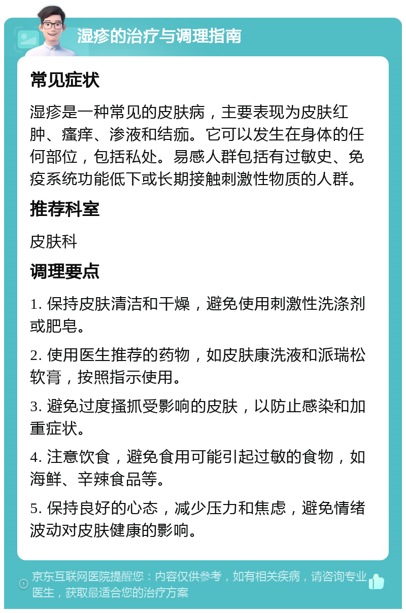 湿疹的治疗与调理指南 常见症状 湿疹是一种常见的皮肤病，主要表现为皮肤红肿、瘙痒、渗液和结痂。它可以发生在身体的任何部位，包括私处。易感人群包括有过敏史、免疫系统功能低下或长期接触刺激性物质的人群。 推荐科室 皮肤科 调理要点 1. 保持皮肤清洁和干燥，避免使用刺激性洗涤剂或肥皂。 2. 使用医生推荐的药物，如皮肤康洗液和派瑞松软膏，按照指示使用。 3. 避免过度搔抓受影响的皮肤，以防止感染和加重症状。 4. 注意饮食，避免食用可能引起过敏的食物，如海鲜、辛辣食品等。 5. 保持良好的心态，减少压力和焦虑，避免情绪波动对皮肤健康的影响。