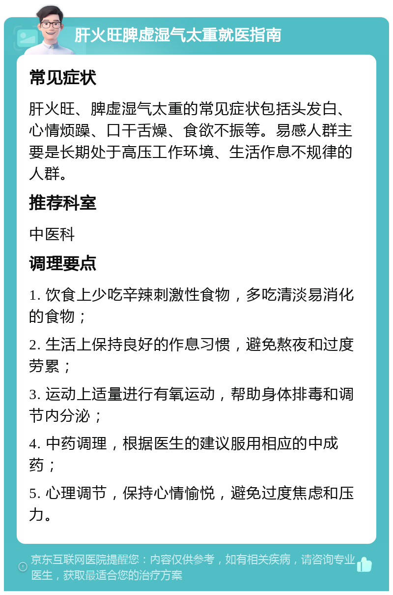 肝火旺脾虚湿气太重就医指南 常见症状 肝火旺、脾虚湿气太重的常见症状包括头发白、心情烦躁、口干舌燥、食欲不振等。易感人群主要是长期处于高压工作环境、生活作息不规律的人群。 推荐科室 中医科 调理要点 1. 饮食上少吃辛辣刺激性食物，多吃清淡易消化的食物； 2. 生活上保持良好的作息习惯，避免熬夜和过度劳累； 3. 运动上适量进行有氧运动，帮助身体排毒和调节内分泌； 4. 中药调理，根据医生的建议服用相应的中成药； 5. 心理调节，保持心情愉悦，避免过度焦虑和压力。