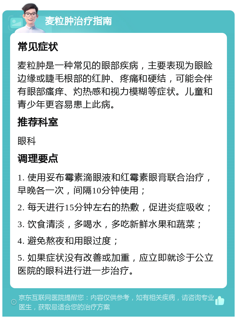 麦粒肿治疗指南 常见症状 麦粒肿是一种常见的眼部疾病，主要表现为眼睑边缘或睫毛根部的红肿、疼痛和硬结，可能会伴有眼部瘙痒、灼热感和视力模糊等症状。儿童和青少年更容易患上此病。 推荐科室 眼科 调理要点 1. 使用妥布霉素滴眼液和红霉素眼膏联合治疗，早晚各一次，间隔10分钟使用； 2. 每天进行15分钟左右的热敷，促进炎症吸收； 3. 饮食清淡，多喝水，多吃新鲜水果和蔬菜； 4. 避免熬夜和用眼过度； 5. 如果症状没有改善或加重，应立即就诊于公立医院的眼科进行进一步治疗。