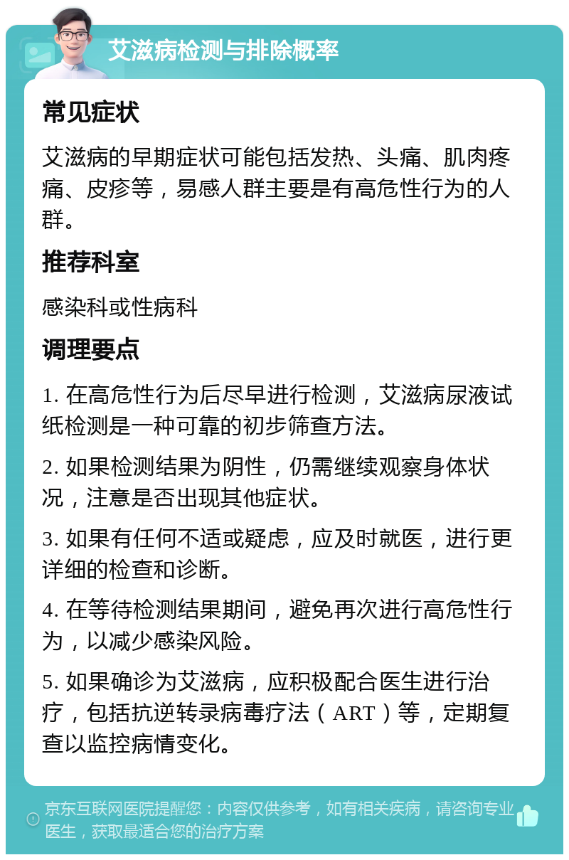 艾滋病检测与排除概率 常见症状 艾滋病的早期症状可能包括发热、头痛、肌肉疼痛、皮疹等，易感人群主要是有高危性行为的人群。 推荐科室 感染科或性病科 调理要点 1. 在高危性行为后尽早进行检测，艾滋病尿液试纸检测是一种可靠的初步筛查方法。 2. 如果检测结果为阴性，仍需继续观察身体状况，注意是否出现其他症状。 3. 如果有任何不适或疑虑，应及时就医，进行更详细的检查和诊断。 4. 在等待检测结果期间，避免再次进行高危性行为，以减少感染风险。 5. 如果确诊为艾滋病，应积极配合医生进行治疗，包括抗逆转录病毒疗法（ART）等，定期复查以监控病情变化。