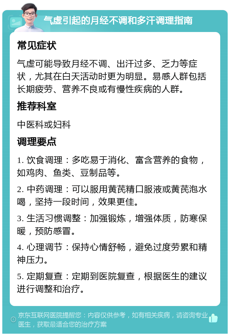 气虚引起的月经不调和多汗调理指南 常见症状 气虚可能导致月经不调、出汗过多、乏力等症状，尤其在白天活动时更为明显。易感人群包括长期疲劳、营养不良或有慢性疾病的人群。 推荐科室 中医科或妇科 调理要点 1. 饮食调理：多吃易于消化、富含营养的食物，如鸡肉、鱼类、豆制品等。 2. 中药调理：可以服用黄芪精口服液或黄芪泡水喝，坚持一段时间，效果更佳。 3. 生活习惯调整：加强锻炼，增强体质，防寒保暖，预防感冒。 4. 心理调节：保持心情舒畅，避免过度劳累和精神压力。 5. 定期复查：定期到医院复查，根据医生的建议进行调整和治疗。