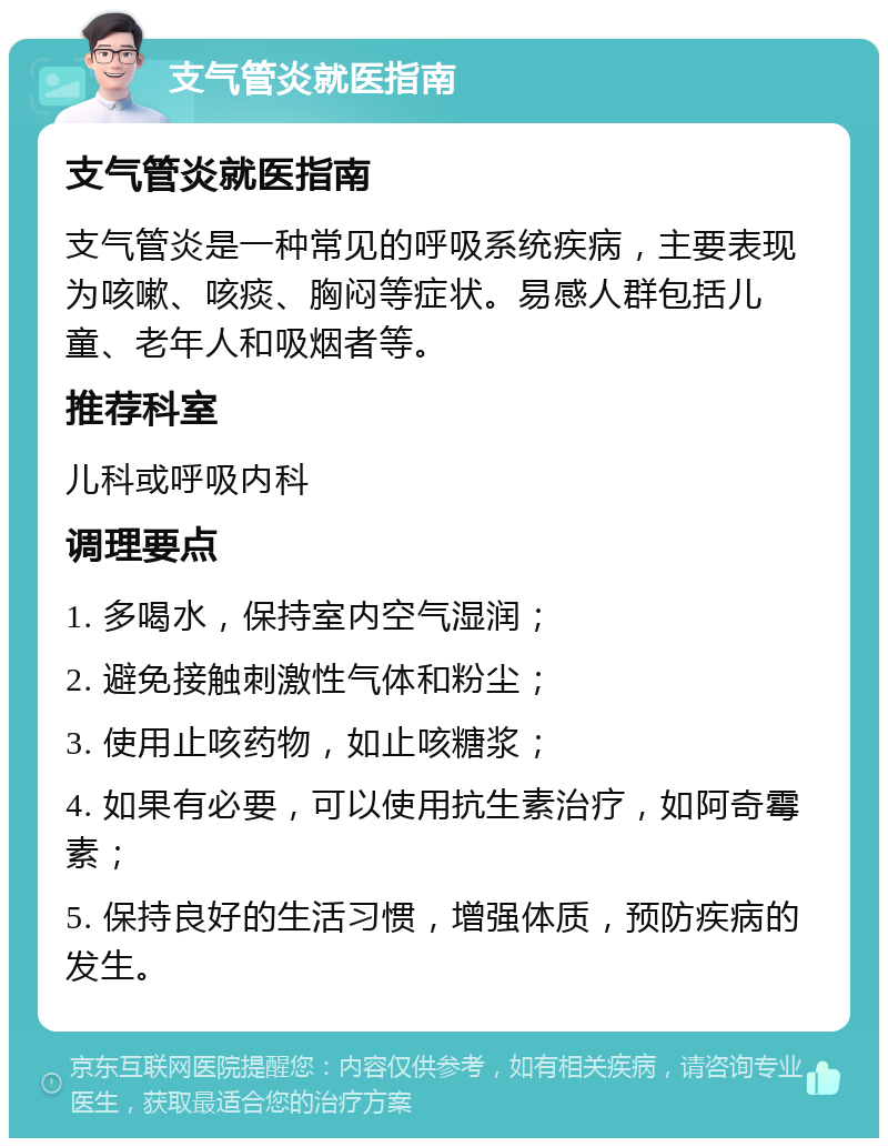 支气管炎就医指南 支气管炎就医指南 支气管炎是一种常见的呼吸系统疾病，主要表现为咳嗽、咳痰、胸闷等症状。易感人群包括儿童、老年人和吸烟者等。 推荐科室 儿科或呼吸内科 调理要点 1. 多喝水，保持室内空气湿润； 2. 避免接触刺激性气体和粉尘； 3. 使用止咳药物，如止咳糖浆； 4. 如果有必要，可以使用抗生素治疗，如阿奇霉素； 5. 保持良好的生活习惯，增强体质，预防疾病的发生。