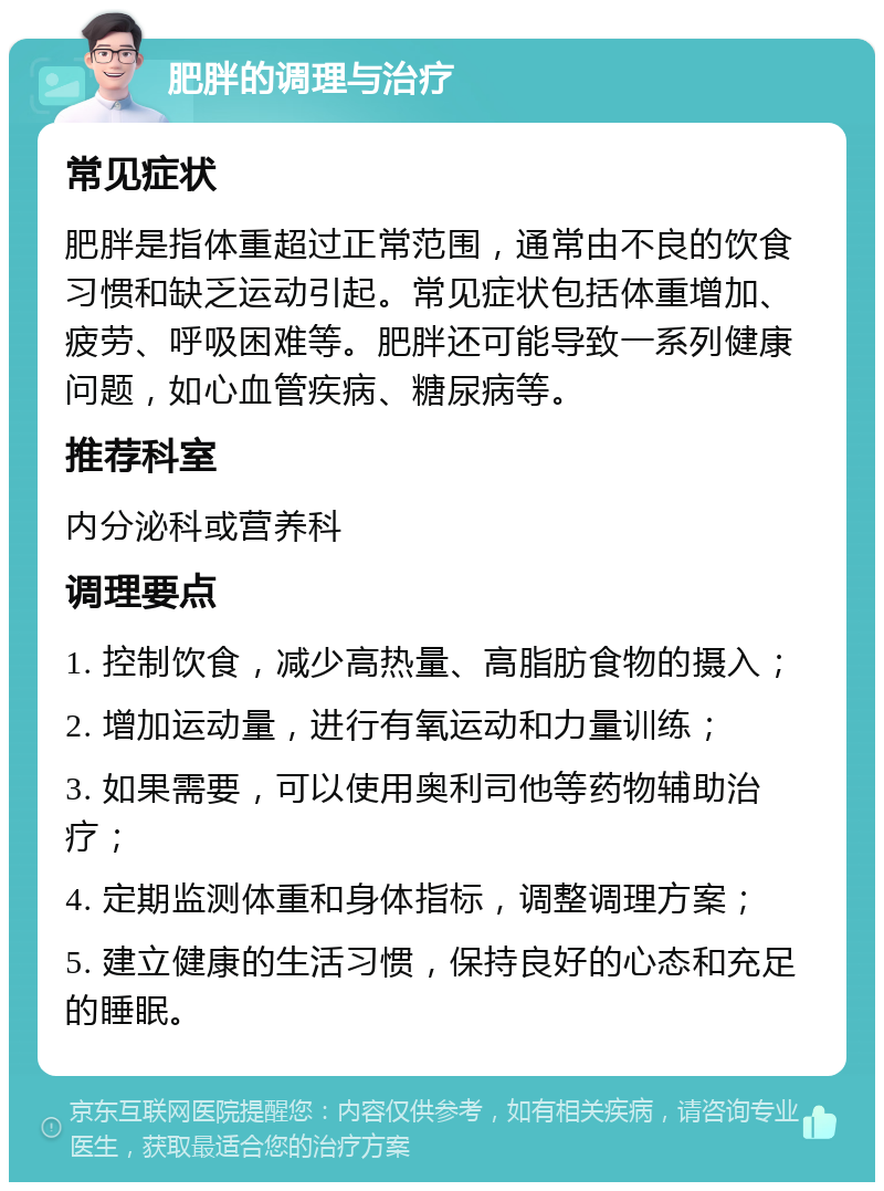 肥胖的调理与治疗 常见症状 肥胖是指体重超过正常范围，通常由不良的饮食习惯和缺乏运动引起。常见症状包括体重增加、疲劳、呼吸困难等。肥胖还可能导致一系列健康问题，如心血管疾病、糖尿病等。 推荐科室 内分泌科或营养科 调理要点 1. 控制饮食，减少高热量、高脂肪食物的摄入； 2. 增加运动量，进行有氧运动和力量训练； 3. 如果需要，可以使用奥利司他等药物辅助治疗； 4. 定期监测体重和身体指标，调整调理方案； 5. 建立健康的生活习惯，保持良好的心态和充足的睡眠。