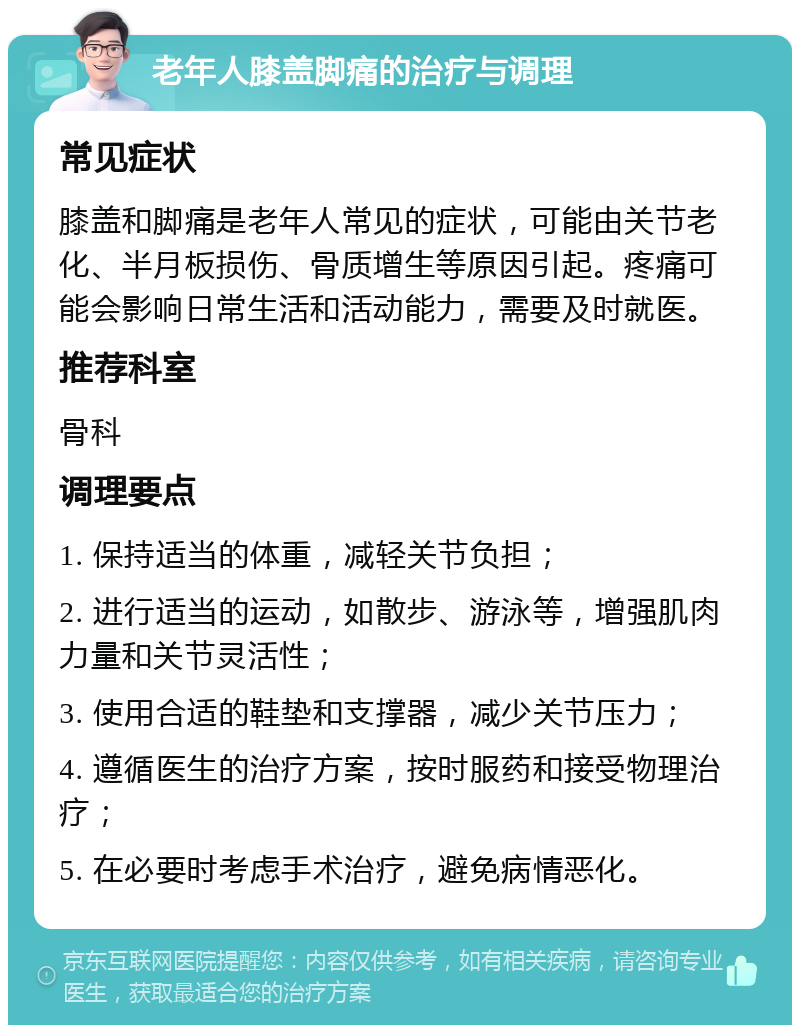 老年人膝盖脚痛的治疗与调理 常见症状 膝盖和脚痛是老年人常见的症状，可能由关节老化、半月板损伤、骨质增生等原因引起。疼痛可能会影响日常生活和活动能力，需要及时就医。 推荐科室 骨科 调理要点 1. 保持适当的体重，减轻关节负担； 2. 进行适当的运动，如散步、游泳等，增强肌肉力量和关节灵活性； 3. 使用合适的鞋垫和支撑器，减少关节压力； 4. 遵循医生的治疗方案，按时服药和接受物理治疗； 5. 在必要时考虑手术治疗，避免病情恶化。