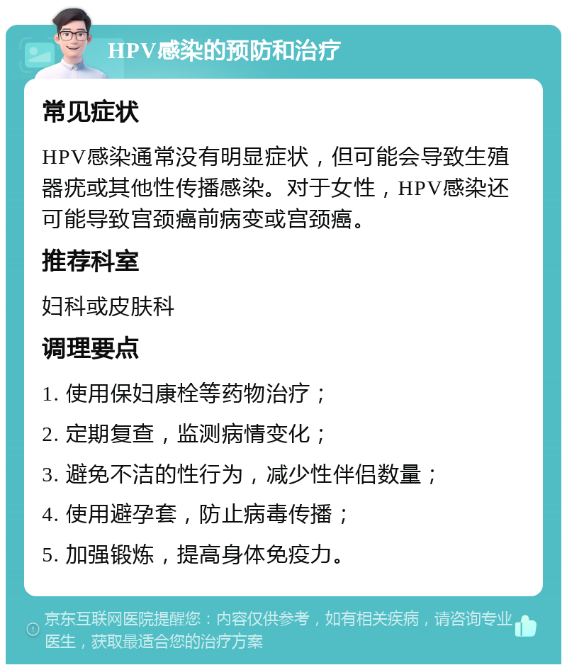 HPV感染的预防和治疗 常见症状 HPV感染通常没有明显症状，但可能会导致生殖器疣或其他性传播感染。对于女性，HPV感染还可能导致宫颈癌前病变或宫颈癌。 推荐科室 妇科或皮肤科 调理要点 1. 使用保妇康栓等药物治疗； 2. 定期复查，监测病情变化； 3. 避免不洁的性行为，减少性伴侣数量； 4. 使用避孕套，防止病毒传播； 5. 加强锻炼，提高身体免疫力。