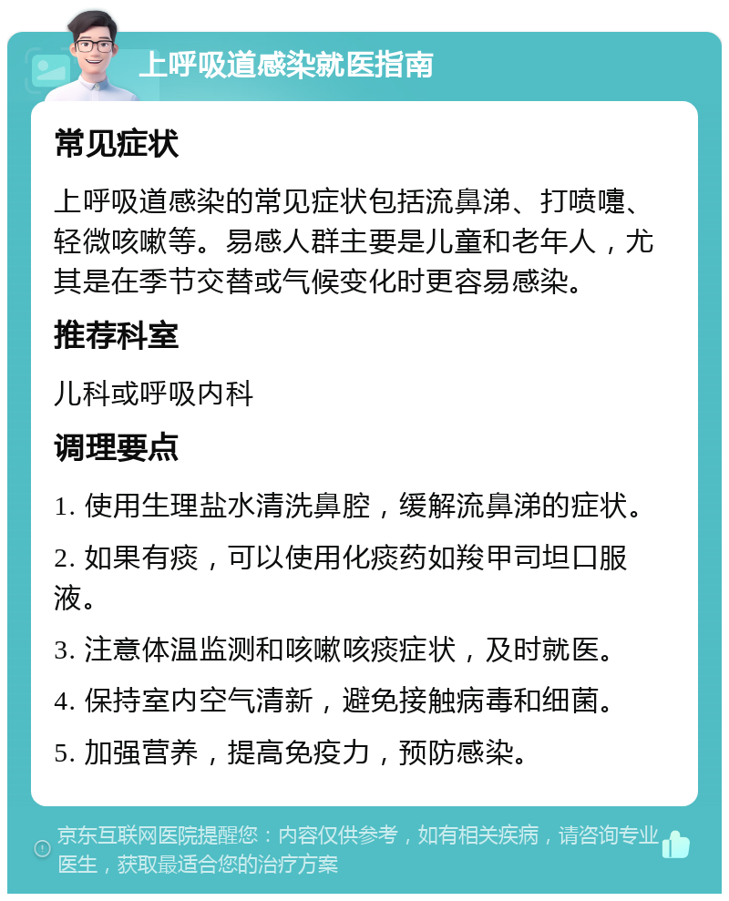 上呼吸道感染就医指南 常见症状 上呼吸道感染的常见症状包括流鼻涕、打喷嚏、轻微咳嗽等。易感人群主要是儿童和老年人，尤其是在季节交替或气候变化时更容易感染。 推荐科室 儿科或呼吸内科 调理要点 1. 使用生理盐水清洗鼻腔，缓解流鼻涕的症状。 2. 如果有痰，可以使用化痰药如羧甲司坦口服液。 3. 注意体温监测和咳嗽咳痰症状，及时就医。 4. 保持室内空气清新，避免接触病毒和细菌。 5. 加强营养，提高免疫力，预防感染。