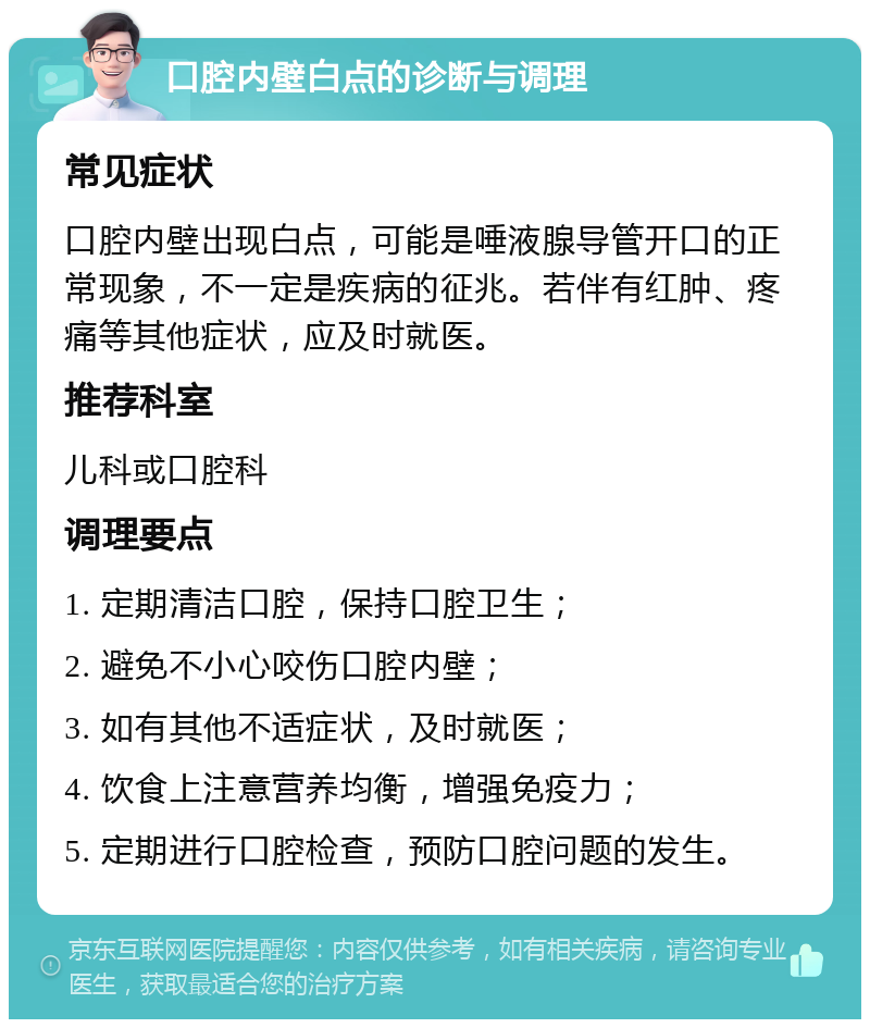 口腔内壁白点的诊断与调理 常见症状 口腔内壁出现白点，可能是唾液腺导管开口的正常现象，不一定是疾病的征兆。若伴有红肿、疼痛等其他症状，应及时就医。 推荐科室 儿科或口腔科 调理要点 1. 定期清洁口腔，保持口腔卫生； 2. 避免不小心咬伤口腔内壁； 3. 如有其他不适症状，及时就医； 4. 饮食上注意营养均衡，增强免疫力； 5. 定期进行口腔检查，预防口腔问题的发生。