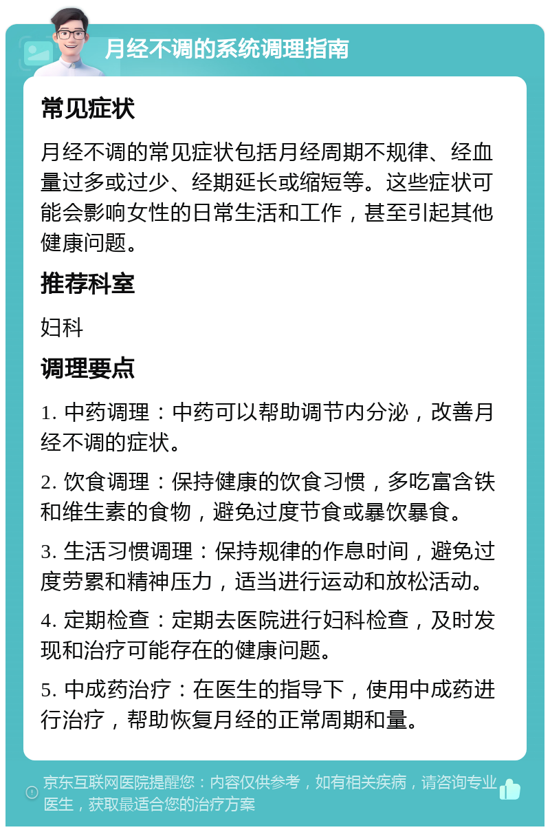 月经不调的系统调理指南 常见症状 月经不调的常见症状包括月经周期不规律、经血量过多或过少、经期延长或缩短等。这些症状可能会影响女性的日常生活和工作，甚至引起其他健康问题。 推荐科室 妇科 调理要点 1. 中药调理：中药可以帮助调节内分泌，改善月经不调的症状。 2. 饮食调理：保持健康的饮食习惯，多吃富含铁和维生素的食物，避免过度节食或暴饮暴食。 3. 生活习惯调理：保持规律的作息时间，避免过度劳累和精神压力，适当进行运动和放松活动。 4. 定期检查：定期去医院进行妇科检查，及时发现和治疗可能存在的健康问题。 5. 中成药治疗：在医生的指导下，使用中成药进行治疗，帮助恢复月经的正常周期和量。