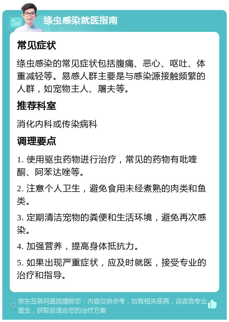 绦虫感染就医指南 常见症状 绦虫感染的常见症状包括腹痛、恶心、呕吐、体重减轻等。易感人群主要是与感染源接触频繁的人群，如宠物主人、屠夫等。 推荐科室 消化内科或传染病科 调理要点 1. 使用驱虫药物进行治疗，常见的药物有吡喹酮、阿苯达唑等。 2. 注意个人卫生，避免食用未经煮熟的肉类和鱼类。 3. 定期清洁宠物的粪便和生活环境，避免再次感染。 4. 加强营养，提高身体抵抗力。 5. 如果出现严重症状，应及时就医，接受专业的治疗和指导。