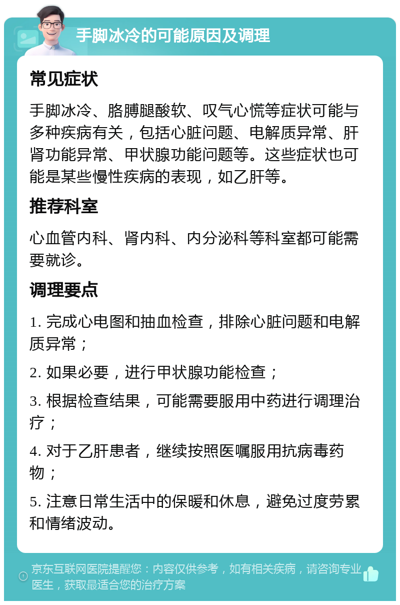 手脚冰冷的可能原因及调理 常见症状 手脚冰冷、胳膊腿酸软、叹气心慌等症状可能与多种疾病有关，包括心脏问题、电解质异常、肝肾功能异常、甲状腺功能问题等。这些症状也可能是某些慢性疾病的表现，如乙肝等。 推荐科室 心血管内科、肾内科、内分泌科等科室都可能需要就诊。 调理要点 1. 完成心电图和抽血检查，排除心脏问题和电解质异常； 2. 如果必要，进行甲状腺功能检查； 3. 根据检查结果，可能需要服用中药进行调理治疗； 4. 对于乙肝患者，继续按照医嘱服用抗病毒药物； 5. 注意日常生活中的保暖和休息，避免过度劳累和情绪波动。