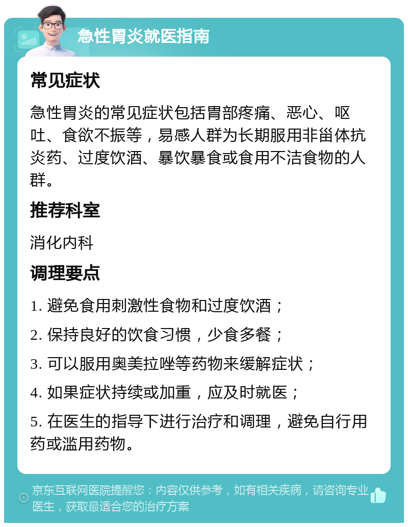 急性胃炎就医指南 常见症状 急性胃炎的常见症状包括胃部疼痛、恶心、呕吐、食欲不振等，易感人群为长期服用非甾体抗炎药、过度饮酒、暴饮暴食或食用不洁食物的人群。 推荐科室 消化内科 调理要点 1. 避免食用刺激性食物和过度饮酒； 2. 保持良好的饮食习惯，少食多餐； 3. 可以服用奥美拉唑等药物来缓解症状； 4. 如果症状持续或加重，应及时就医； 5. 在医生的指导下进行治疗和调理，避免自行用药或滥用药物。