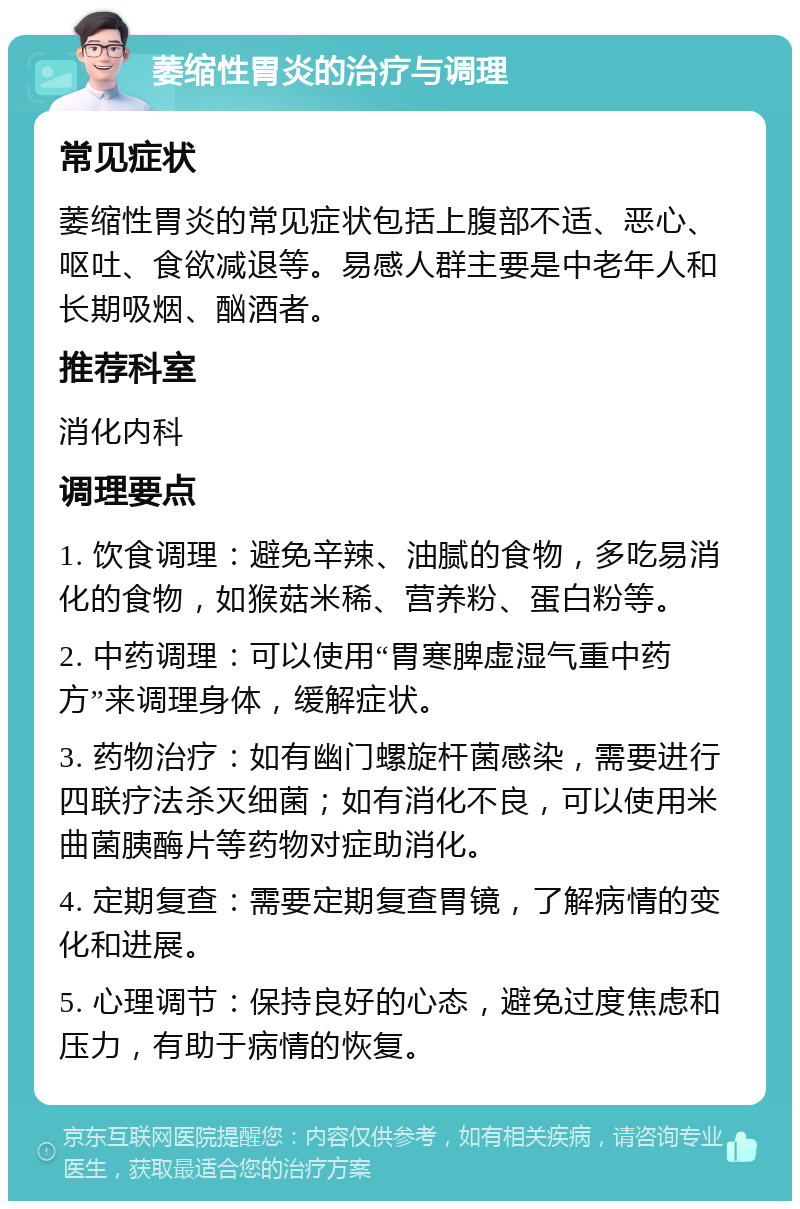 萎缩性胃炎的治疗与调理 常见症状 萎缩性胃炎的常见症状包括上腹部不适、恶心、呕吐、食欲减退等。易感人群主要是中老年人和长期吸烟、酗酒者。 推荐科室 消化内科 调理要点 1. 饮食调理：避免辛辣、油腻的食物，多吃易消化的食物，如猴菇米稀、营养粉、蛋白粉等。 2. 中药调理：可以使用“胃寒脾虚湿气重中药方”来调理身体，缓解症状。 3. 药物治疗：如有幽门螺旋杆菌感染，需要进行四联疗法杀灭细菌；如有消化不良，可以使用米曲菌胰酶片等药物对症助消化。 4. 定期复查：需要定期复查胃镜，了解病情的变化和进展。 5. 心理调节：保持良好的心态，避免过度焦虑和压力，有助于病情的恢复。