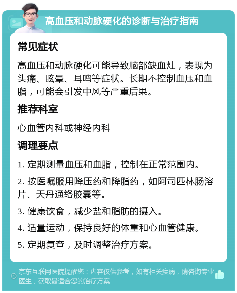 高血压和动脉硬化的诊断与治疗指南 常见症状 高血压和动脉硬化可能导致脑部缺血灶，表现为头痛、眩晕、耳鸣等症状。长期不控制血压和血脂，可能会引发中风等严重后果。 推荐科室 心血管内科或神经内科 调理要点 1. 定期测量血压和血脂，控制在正常范围内。 2. 按医嘱服用降压药和降脂药，如阿司匹林肠溶片、天丹通络胶囊等。 3. 健康饮食，减少盐和脂肪的摄入。 4. 适量运动，保持良好的体重和心血管健康。 5. 定期复查，及时调整治疗方案。