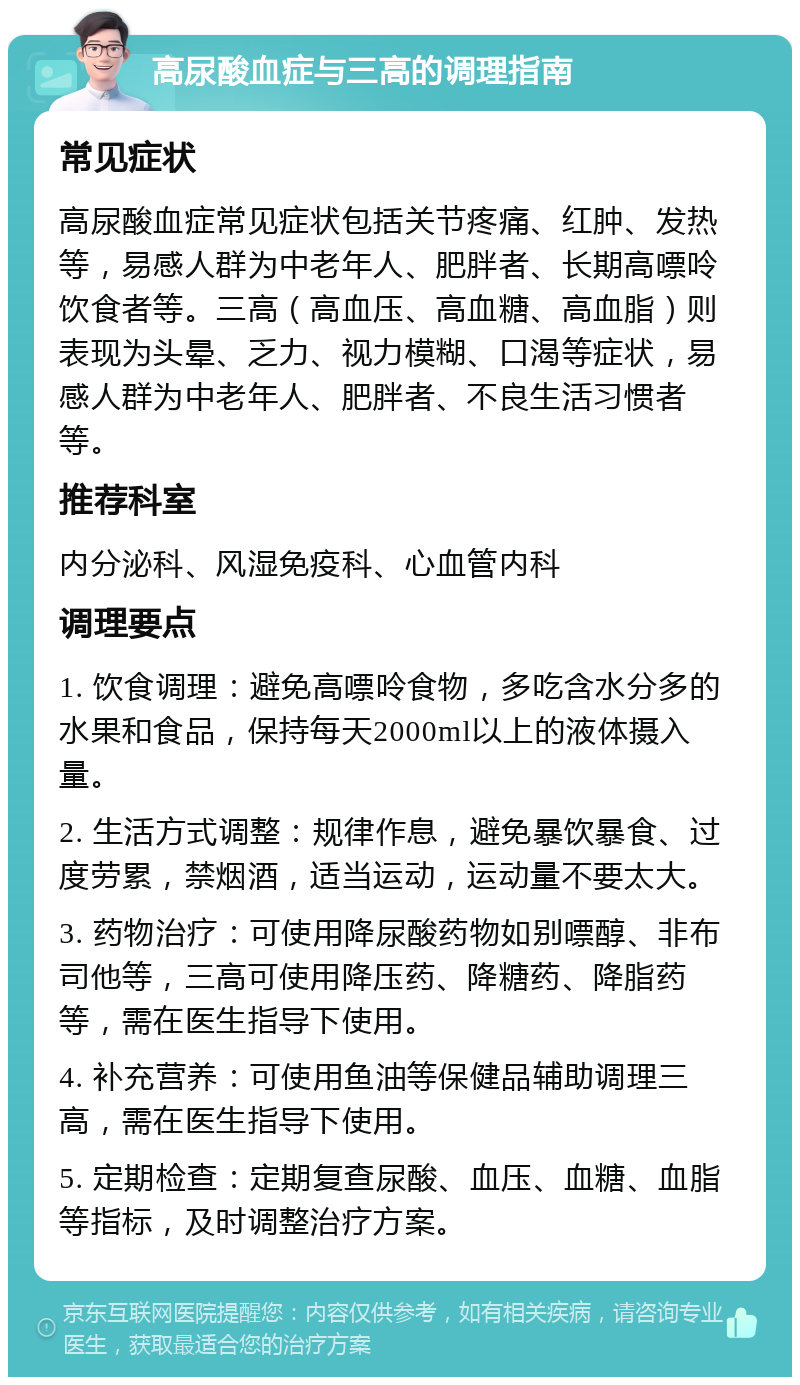 高尿酸血症与三高的调理指南 常见症状 高尿酸血症常见症状包括关节疼痛、红肿、发热等，易感人群为中老年人、肥胖者、长期高嘌呤饮食者等。三高（高血压、高血糖、高血脂）则表现为头晕、乏力、视力模糊、口渴等症状，易感人群为中老年人、肥胖者、不良生活习惯者等。 推荐科室 内分泌科、风湿免疫科、心血管内科 调理要点 1. 饮食调理：避免高嘌呤食物，多吃含水分多的水果和食品，保持每天2000ml以上的液体摄入量。 2. 生活方式调整：规律作息，避免暴饮暴食、过度劳累，禁烟酒，适当运动，运动量不要太大。 3. 药物治疗：可使用降尿酸药物如别嘌醇、非布司他等，三高可使用降压药、降糖药、降脂药等，需在医生指导下使用。 4. 补充营养：可使用鱼油等保健品辅助调理三高，需在医生指导下使用。 5. 定期检查：定期复查尿酸、血压、血糖、血脂等指标，及时调整治疗方案。