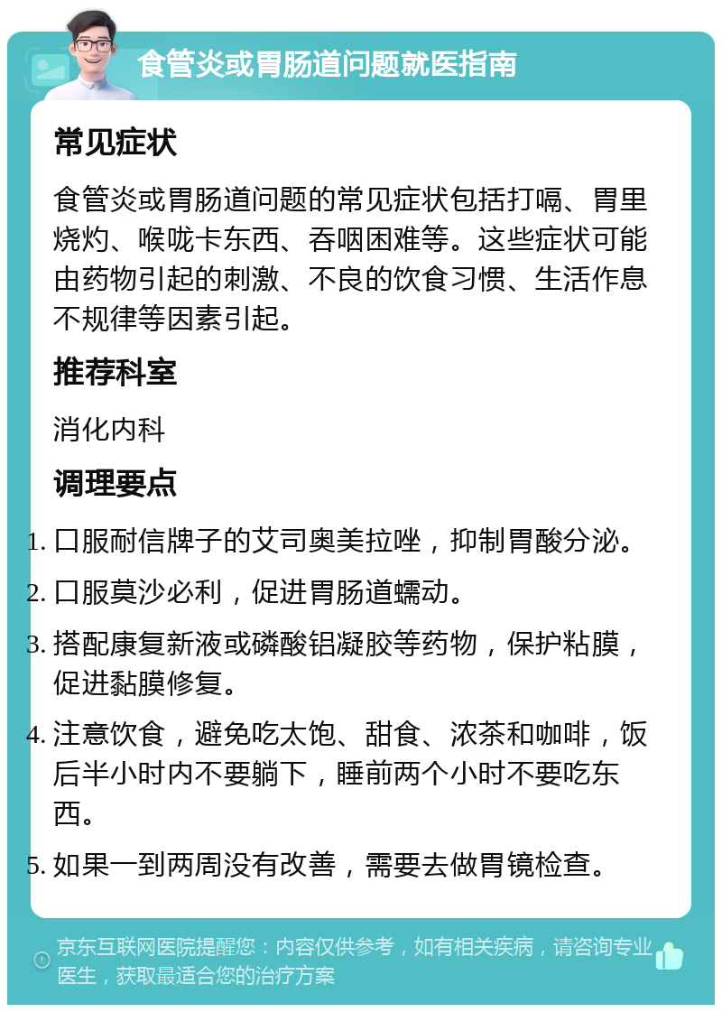 食管炎或胃肠道问题就医指南 常见症状 食管炎或胃肠道问题的常见症状包括打嗝、胃里烧灼、喉咙卡东西、吞咽困难等。这些症状可能由药物引起的刺激、不良的饮食习惯、生活作息不规律等因素引起。 推荐科室 消化内科 调理要点 口服耐信牌子的艾司奥美拉唑，抑制胃酸分泌。 口服莫沙必利，促进胃肠道蠕动。 搭配康复新液或磷酸铝凝胶等药物，保护粘膜，促进黏膜修复。 注意饮食，避免吃太饱、甜食、浓茶和咖啡，饭后半小时内不要躺下，睡前两个小时不要吃东西。 如果一到两周没有改善，需要去做胃镜检查。