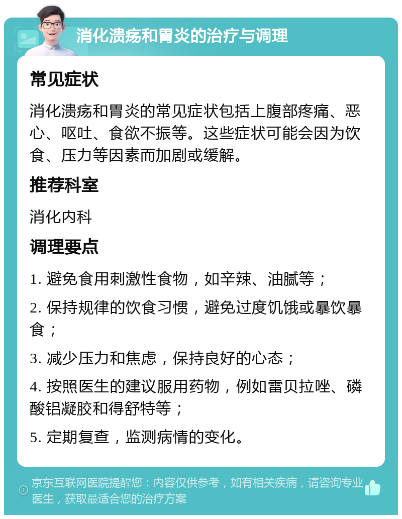 消化溃疡和胃炎的治疗与调理 常见症状 消化溃疡和胃炎的常见症状包括上腹部疼痛、恶心、呕吐、食欲不振等。这些症状可能会因为饮食、压力等因素而加剧或缓解。 推荐科室 消化内科 调理要点 1. 避免食用刺激性食物，如辛辣、油腻等； 2. 保持规律的饮食习惯，避免过度饥饿或暴饮暴食； 3. 减少压力和焦虑，保持良好的心态； 4. 按照医生的建议服用药物，例如雷贝拉唑、磷酸铝凝胶和得舒特等； 5. 定期复查，监测病情的变化。