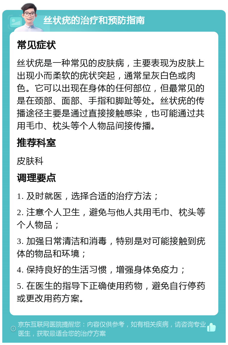 丝状疣的治疗和预防指南 常见症状 丝状疣是一种常见的皮肤病，主要表现为皮肤上出现小而柔软的疣状突起，通常呈灰白色或肉色。它可以出现在身体的任何部位，但最常见的是在颈部、面部、手指和脚趾等处。丝状疣的传播途径主要是通过直接接触感染，也可能通过共用毛巾、枕头等个人物品间接传播。 推荐科室 皮肤科 调理要点 1. 及时就医，选择合适的治疗方法； 2. 注意个人卫生，避免与他人共用毛巾、枕头等个人物品； 3. 加强日常清洁和消毒，特别是对可能接触到疣体的物品和环境； 4. 保持良好的生活习惯，增强身体免疫力； 5. 在医生的指导下正确使用药物，避免自行停药或更改用药方案。