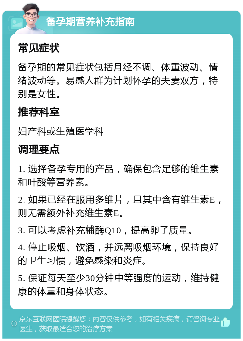 备孕期营养补充指南 常见症状 备孕期的常见症状包括月经不调、体重波动、情绪波动等。易感人群为计划怀孕的夫妻双方，特别是女性。 推荐科室 妇产科或生殖医学科 调理要点 1. 选择备孕专用的产品，确保包含足够的维生素和叶酸等营养素。 2. 如果已经在服用多维片，且其中含有维生素E，则无需额外补充维生素E。 3. 可以考虑补充辅酶Q10，提高卵子质量。 4. 停止吸烟、饮酒，并远离吸烟环境，保持良好的卫生习惯，避免感染和炎症。 5. 保证每天至少30分钟中等强度的运动，维持健康的体重和身体状态。