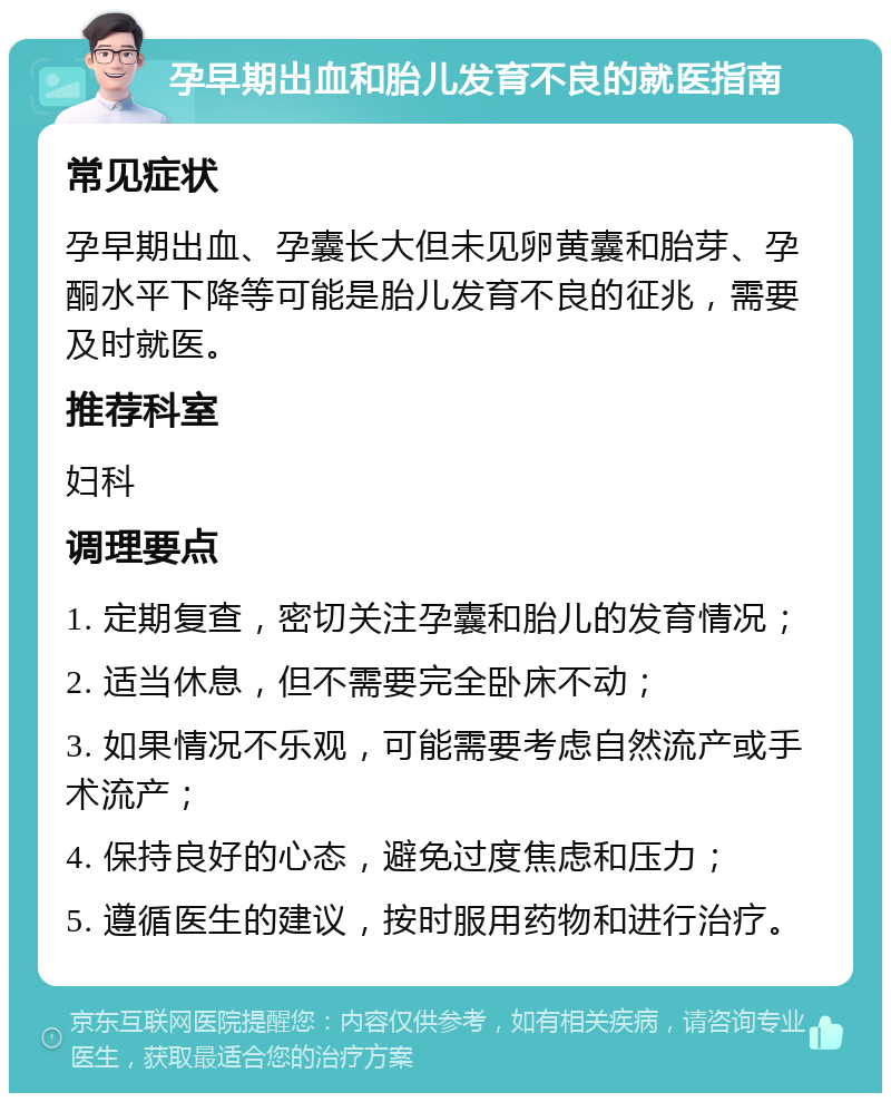 孕早期出血和胎儿发育不良的就医指南 常见症状 孕早期出血、孕囊长大但未见卵黄囊和胎芽、孕酮水平下降等可能是胎儿发育不良的征兆，需要及时就医。 推荐科室 妇科 调理要点 1. 定期复查，密切关注孕囊和胎儿的发育情况； 2. 适当休息，但不需要完全卧床不动； 3. 如果情况不乐观，可能需要考虑自然流产或手术流产； 4. 保持良好的心态，避免过度焦虑和压力； 5. 遵循医生的建议，按时服用药物和进行治疗。