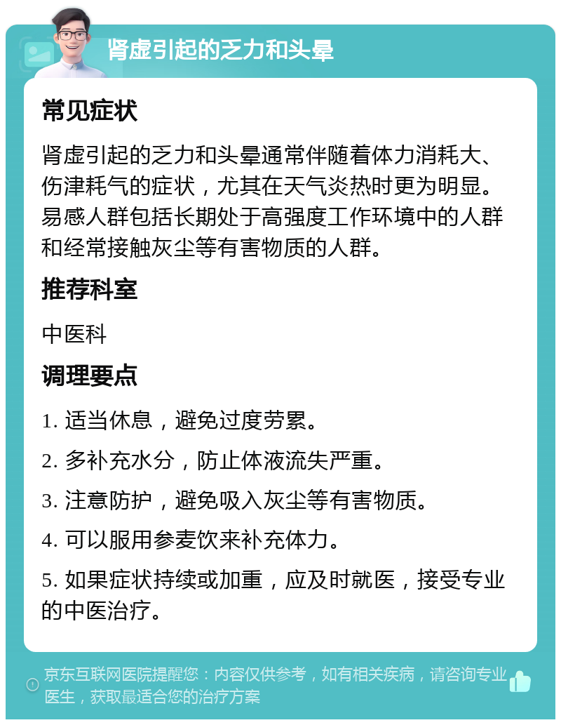 肾虚引起的乏力和头晕 常见症状 肾虚引起的乏力和头晕通常伴随着体力消耗大、伤津耗气的症状，尤其在天气炎热时更为明显。易感人群包括长期处于高强度工作环境中的人群和经常接触灰尘等有害物质的人群。 推荐科室 中医科 调理要点 1. 适当休息，避免过度劳累。 2. 多补充水分，防止体液流失严重。 3. 注意防护，避免吸入灰尘等有害物质。 4. 可以服用参麦饮来补充体力。 5. 如果症状持续或加重，应及时就医，接受专业的中医治疗。