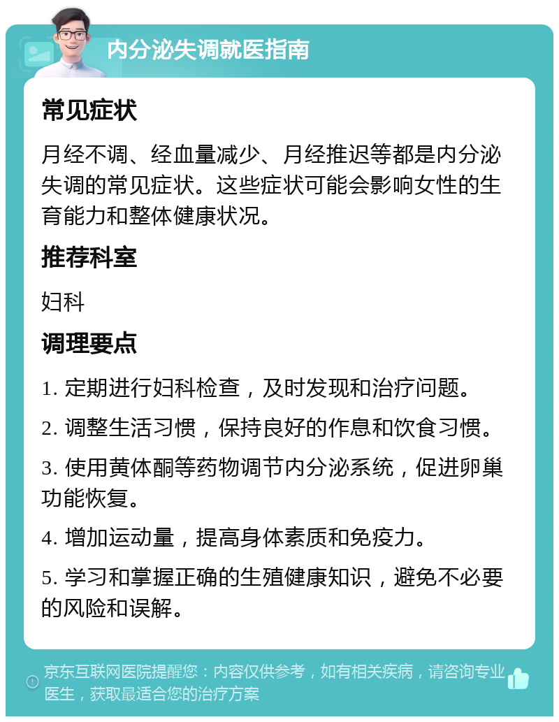 内分泌失调就医指南 常见症状 月经不调、经血量减少、月经推迟等都是内分泌失调的常见症状。这些症状可能会影响女性的生育能力和整体健康状况。 推荐科室 妇科 调理要点 1. 定期进行妇科检查，及时发现和治疗问题。 2. 调整生活习惯，保持良好的作息和饮食习惯。 3. 使用黄体酮等药物调节内分泌系统，促进卵巢功能恢复。 4. 增加运动量，提高身体素质和免疫力。 5. 学习和掌握正确的生殖健康知识，避免不必要的风险和误解。