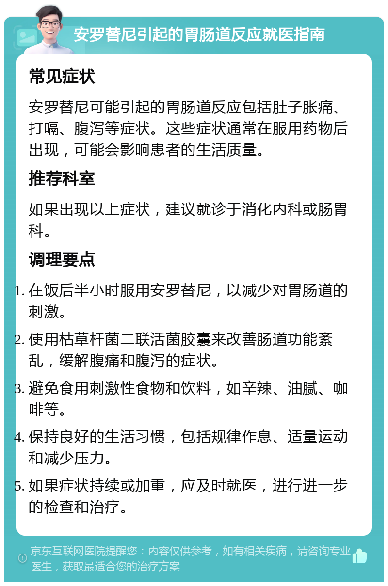 安罗替尼引起的胃肠道反应就医指南 常见症状 安罗替尼可能引起的胃肠道反应包括肚子胀痛、打嗝、腹泻等症状。这些症状通常在服用药物后出现，可能会影响患者的生活质量。 推荐科室 如果出现以上症状，建议就诊于消化内科或肠胃科。 调理要点 在饭后半小时服用安罗替尼，以减少对胃肠道的刺激。 使用枯草杆菌二联活菌胶囊来改善肠道功能紊乱，缓解腹痛和腹泻的症状。 避免食用刺激性食物和饮料，如辛辣、油腻、咖啡等。 保持良好的生活习惯，包括规律作息、适量运动和减少压力。 如果症状持续或加重，应及时就医，进行进一步的检查和治疗。