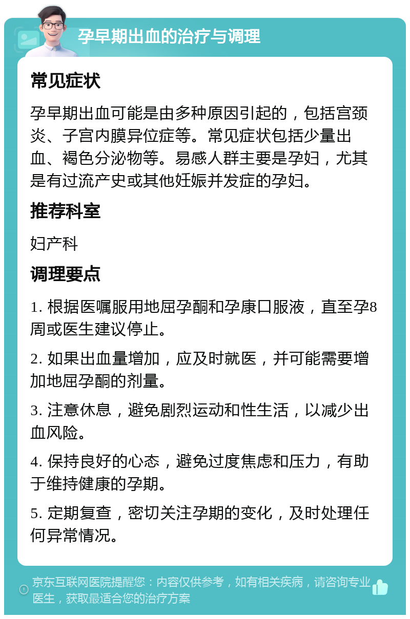 孕早期出血的治疗与调理 常见症状 孕早期出血可能是由多种原因引起的，包括宫颈炎、子宫内膜异位症等。常见症状包括少量出血、褐色分泌物等。易感人群主要是孕妇，尤其是有过流产史或其他妊娠并发症的孕妇。 推荐科室 妇产科 调理要点 1. 根据医嘱服用地屈孕酮和孕康口服液，直至孕8周或医生建议停止。 2. 如果出血量增加，应及时就医，并可能需要增加地屈孕酮的剂量。 3. 注意休息，避免剧烈运动和性生活，以减少出血风险。 4. 保持良好的心态，避免过度焦虑和压力，有助于维持健康的孕期。 5. 定期复查，密切关注孕期的变化，及时处理任何异常情况。