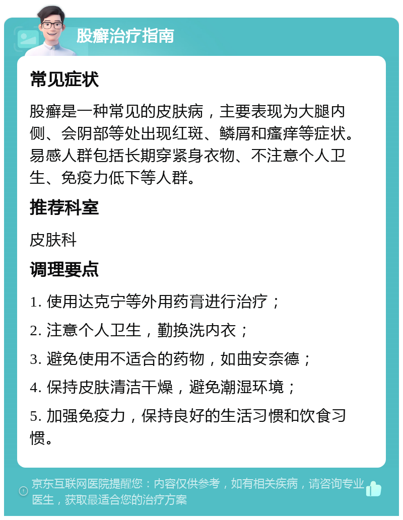 股癣治疗指南 常见症状 股癣是一种常见的皮肤病，主要表现为大腿内侧、会阴部等处出现红斑、鳞屑和瘙痒等症状。易感人群包括长期穿紧身衣物、不注意个人卫生、免疫力低下等人群。 推荐科室 皮肤科 调理要点 1. 使用达克宁等外用药膏进行治疗； 2. 注意个人卫生，勤换洗内衣； 3. 避免使用不适合的药物，如曲安奈德； 4. 保持皮肤清洁干燥，避免潮湿环境； 5. 加强免疫力，保持良好的生活习惯和饮食习惯。