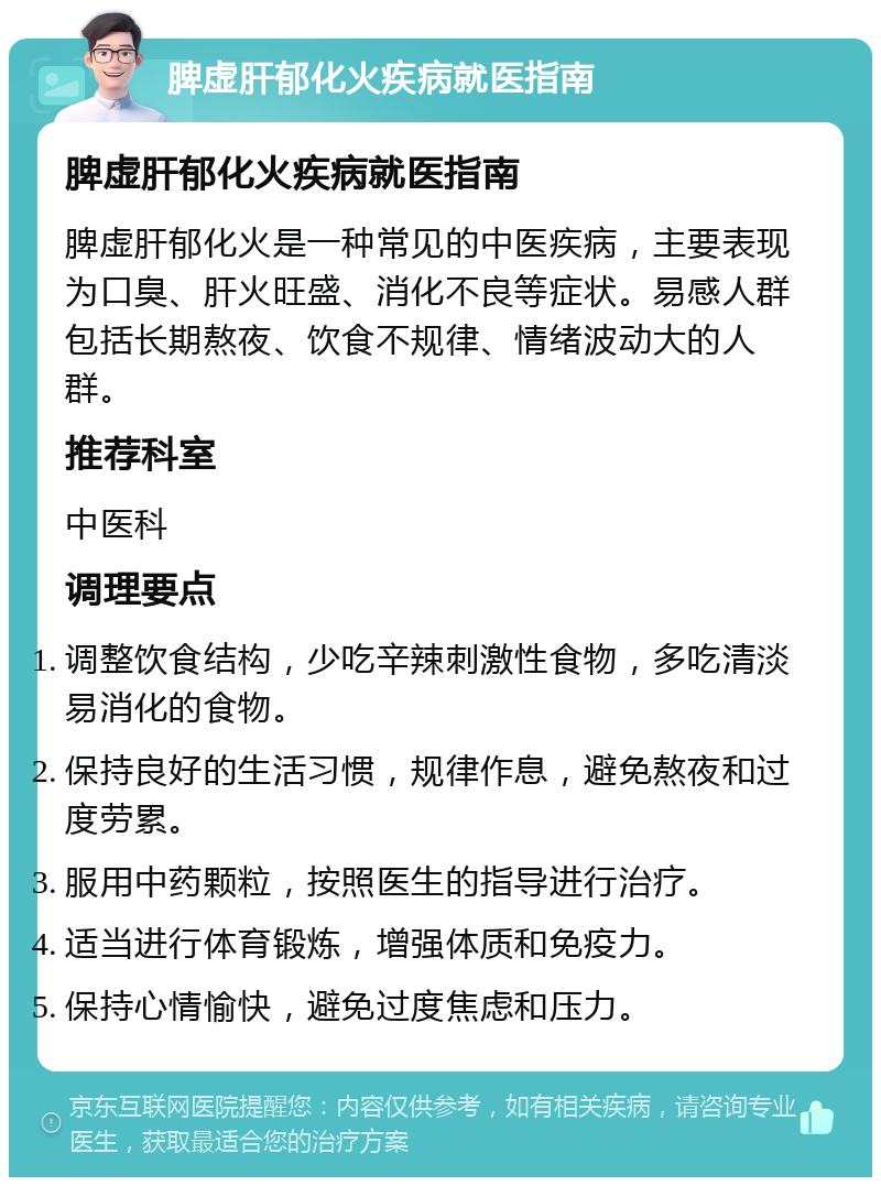 脾虚肝郁化火疾病就医指南 脾虚肝郁化火疾病就医指南 脾虚肝郁化火是一种常见的中医疾病，主要表现为口臭、肝火旺盛、消化不良等症状。易感人群包括长期熬夜、饮食不规律、情绪波动大的人群。 推荐科室 中医科 调理要点 调整饮食结构，少吃辛辣刺激性食物，多吃清淡易消化的食物。 保持良好的生活习惯，规律作息，避免熬夜和过度劳累。 服用中药颗粒，按照医生的指导进行治疗。 适当进行体育锻炼，增强体质和免疫力。 保持心情愉快，避免过度焦虑和压力。