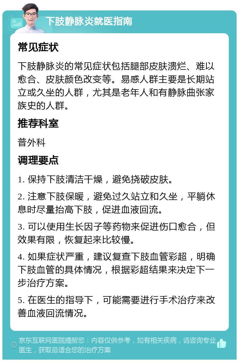 下肢静脉炎就医指南 常见症状 下肢静脉炎的常见症状包括腿部皮肤溃烂、难以愈合、皮肤颜色改变等。易感人群主要是长期站立或久坐的人群，尤其是老年人和有静脉曲张家族史的人群。 推荐科室 普外科 调理要点 1. 保持下肢清洁干燥，避免挠破皮肤。 2. 注意下肢保暖，避免过久站立和久坐，平躺休息时尽量抬高下肢，促进血液回流。 3. 可以使用生长因子等药物来促进伤口愈合，但效果有限，恢复起来比较慢。 4. 如果症状严重，建议复查下肢血管彩超，明确下肢血管的具体情况，根据彩超结果来决定下一步治疗方案。 5. 在医生的指导下，可能需要进行手术治疗来改善血液回流情况。