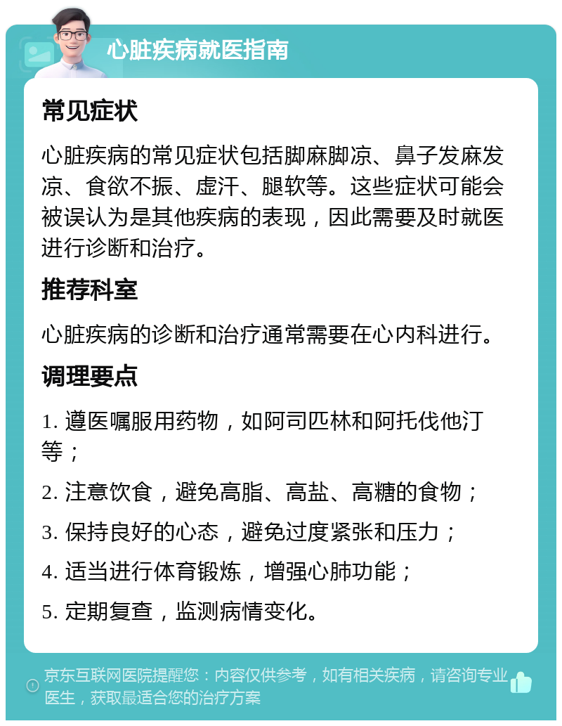 心脏疾病就医指南 常见症状 心脏疾病的常见症状包括脚麻脚凉、鼻子发麻发凉、食欲不振、虚汗、腿软等。这些症状可能会被误认为是其他疾病的表现，因此需要及时就医进行诊断和治疗。 推荐科室 心脏疾病的诊断和治疗通常需要在心内科进行。 调理要点 1. 遵医嘱服用药物，如阿司匹林和阿托伐他汀等； 2. 注意饮食，避免高脂、高盐、高糖的食物； 3. 保持良好的心态，避免过度紧张和压力； 4. 适当进行体育锻炼，增强心肺功能； 5. 定期复查，监测病情变化。