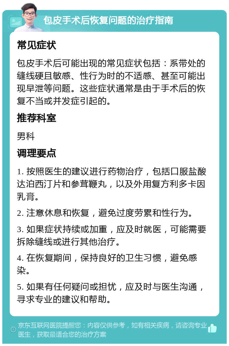 包皮手术后恢复问题的治疗指南 常见症状 包皮手术后可能出现的常见症状包括：系带处的缝线硬且敏感、性行为时的不适感、甚至可能出现早泄等问题。这些症状通常是由于手术后的恢复不当或并发症引起的。 推荐科室 男科 调理要点 1. 按照医生的建议进行药物治疗，包括口服盐酸达泊西汀片和参茸鞭丸，以及外用复方利多卡因乳膏。 2. 注意休息和恢复，避免过度劳累和性行为。 3. 如果症状持续或加重，应及时就医，可能需要拆除缝线或进行其他治疗。 4. 在恢复期间，保持良好的卫生习惯，避免感染。 5. 如果有任何疑问或担忧，应及时与医生沟通，寻求专业的建议和帮助。