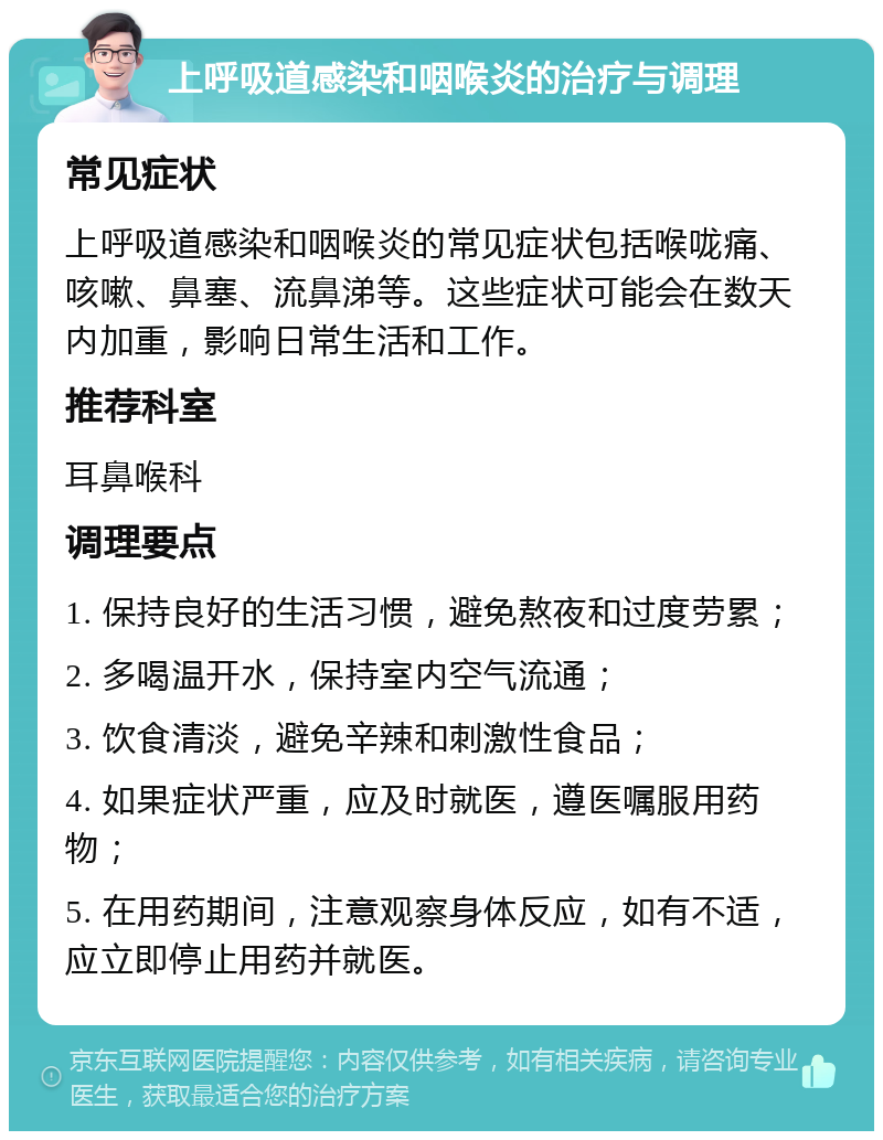 上呼吸道感染和咽喉炎的治疗与调理 常见症状 上呼吸道感染和咽喉炎的常见症状包括喉咙痛、咳嗽、鼻塞、流鼻涕等。这些症状可能会在数天内加重，影响日常生活和工作。 推荐科室 耳鼻喉科 调理要点 1. 保持良好的生活习惯，避免熬夜和过度劳累； 2. 多喝温开水，保持室内空气流通； 3. 饮食清淡，避免辛辣和刺激性食品； 4. 如果症状严重，应及时就医，遵医嘱服用药物； 5. 在用药期间，注意观察身体反应，如有不适，应立即停止用药并就医。