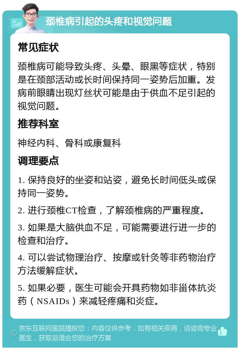 颈椎病引起的头疼和视觉问题 常见症状 颈椎病可能导致头疼、头晕、眼黑等症状，特别是在颈部活动或长时间保持同一姿势后加重。发病前眼睛出现灯丝状可能是由于供血不足引起的视觉问题。 推荐科室 神经内科、骨科或康复科 调理要点 1. 保持良好的坐姿和站姿，避免长时间低头或保持同一姿势。 2. 进行颈椎CT检查，了解颈椎病的严重程度。 3. 如果是大脑供血不足，可能需要进行进一步的检查和治疗。 4. 可以尝试物理治疗、按摩或针灸等非药物治疗方法缓解症状。 5. 如果必要，医生可能会开具药物如非甾体抗炎药（NSAIDs）来减轻疼痛和炎症。