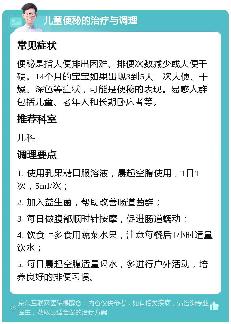 儿童便秘的治疗与调理 常见症状 便秘是指大便排出困难、排便次数减少或大便干硬。14个月的宝宝如果出现3到5天一次大便、干燥、深色等症状，可能是便秘的表现。易感人群包括儿童、老年人和长期卧床者等。 推荐科室 儿科 调理要点 1. 使用乳果糖口服溶液，晨起空腹使用，1日1次，5ml/次； 2. 加入益生菌，帮助改善肠道菌群； 3. 每日做腹部顺时针按摩，促进肠道蠕动； 4. 饮食上多食用蔬菜水果，注意每餐后1小时适量饮水； 5. 每日晨起空腹适量喝水，多进行户外活动，培养良好的排便习惯。