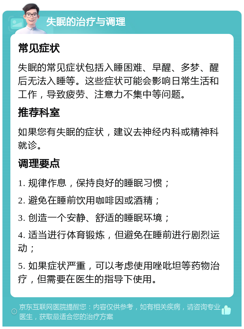 失眠的治疗与调理 常见症状 失眠的常见症状包括入睡困难、早醒、多梦、醒后无法入睡等。这些症状可能会影响日常生活和工作，导致疲劳、注意力不集中等问题。 推荐科室 如果您有失眠的症状，建议去神经内科或精神科就诊。 调理要点 1. 规律作息，保持良好的睡眠习惯； 2. 避免在睡前饮用咖啡因或酒精； 3. 创造一个安静、舒适的睡眠环境； 4. 适当进行体育锻炼，但避免在睡前进行剧烈运动； 5. 如果症状严重，可以考虑使用唑吡坦等药物治疗，但需要在医生的指导下使用。