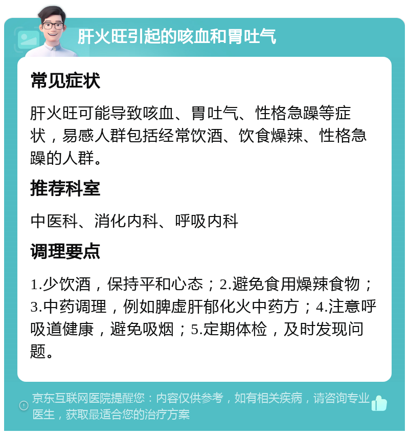 肝火旺引起的咳血和胃吐气 常见症状 肝火旺可能导致咳血、胃吐气、性格急躁等症状，易感人群包括经常饮酒、饮食燥辣、性格急躁的人群。 推荐科室 中医科、消化内科、呼吸内科 调理要点 1.少饮酒，保持平和心态；2.避免食用燥辣食物；3.中药调理，例如脾虚肝郁化火中药方；4.注意呼吸道健康，避免吸烟；5.定期体检，及时发现问题。