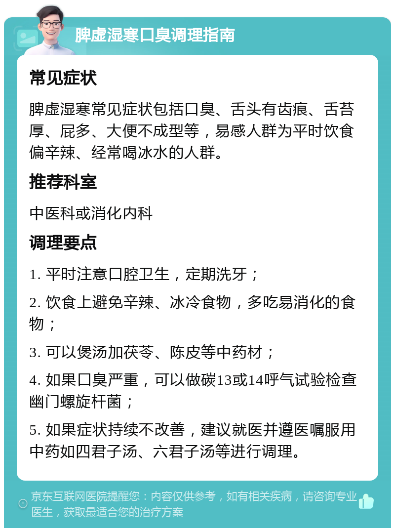 脾虚湿寒口臭调理指南 常见症状 脾虚湿寒常见症状包括口臭、舌头有齿痕、舌苔厚、屁多、大便不成型等，易感人群为平时饮食偏辛辣、经常喝冰水的人群。 推荐科室 中医科或消化内科 调理要点 1. 平时注意口腔卫生，定期洗牙； 2. 饮食上避免辛辣、冰冷食物，多吃易消化的食物； 3. 可以煲汤加茯苓、陈皮等中药材； 4. 如果口臭严重，可以做碳13或14呼气试验检查幽门螺旋杆菌； 5. 如果症状持续不改善，建议就医并遵医嘱服用中药如四君子汤、六君子汤等进行调理。