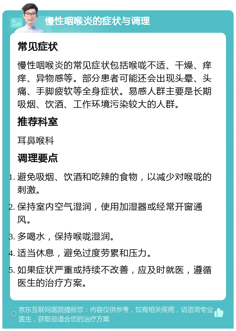 慢性咽喉炎的症状与调理 常见症状 慢性咽喉炎的常见症状包括喉咙不适、干燥、痒痒、异物感等。部分患者可能还会出现头晕、头痛、手脚疲软等全身症状。易感人群主要是长期吸烟、饮酒、工作环境污染较大的人群。 推荐科室 耳鼻喉科 调理要点 避免吸烟、饮酒和吃辣的食物，以减少对喉咙的刺激。 保持室内空气湿润，使用加湿器或经常开窗通风。 多喝水，保持喉咙湿润。 适当休息，避免过度劳累和压力。 如果症状严重或持续不改善，应及时就医，遵循医生的治疗方案。