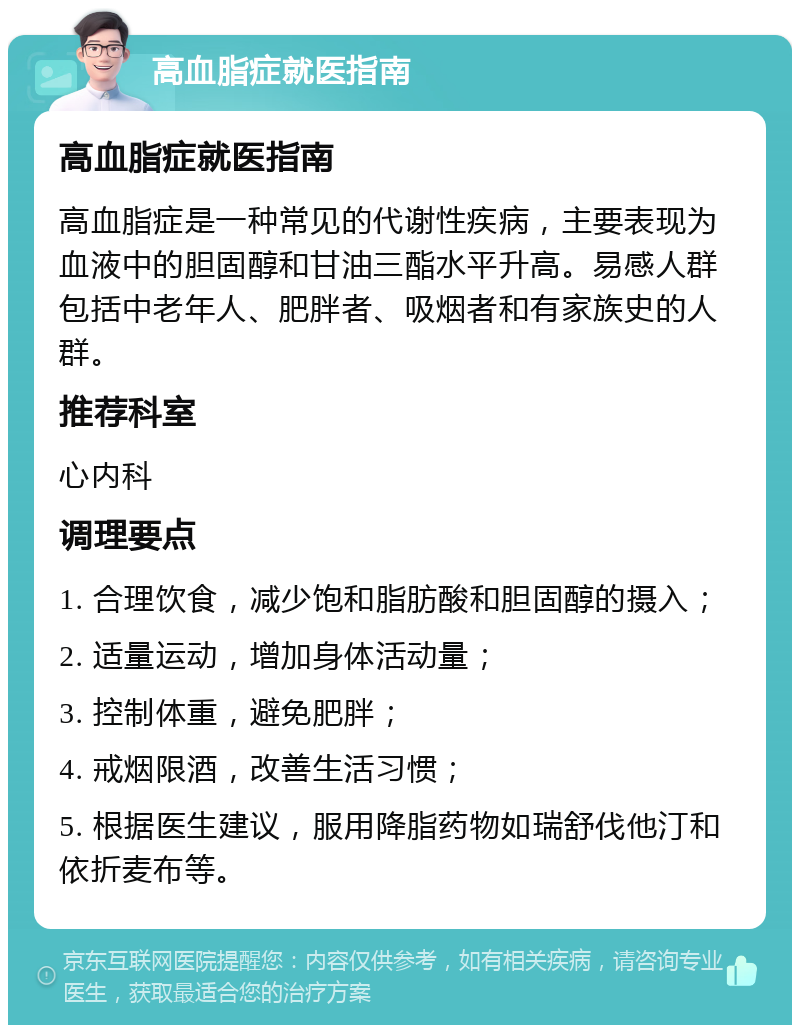 高血脂症就医指南 高血脂症就医指南 高血脂症是一种常见的代谢性疾病，主要表现为血液中的胆固醇和甘油三酯水平升高。易感人群包括中老年人、肥胖者、吸烟者和有家族史的人群。 推荐科室 心内科 调理要点 1. 合理饮食，减少饱和脂肪酸和胆固醇的摄入； 2. 适量运动，增加身体活动量； 3. 控制体重，避免肥胖； 4. 戒烟限酒，改善生活习惯； 5. 根据医生建议，服用降脂药物如瑞舒伐他汀和依折麦布等。