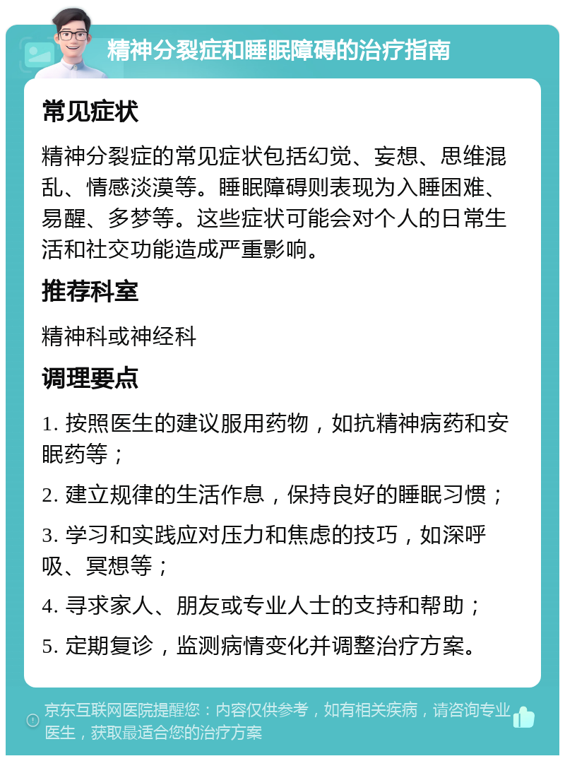 精神分裂症和睡眠障碍的治疗指南 常见症状 精神分裂症的常见症状包括幻觉、妄想、思维混乱、情感淡漠等。睡眠障碍则表现为入睡困难、易醒、多梦等。这些症状可能会对个人的日常生活和社交功能造成严重影响。 推荐科室 精神科或神经科 调理要点 1. 按照医生的建议服用药物，如抗精神病药和安眠药等； 2. 建立规律的生活作息，保持良好的睡眠习惯； 3. 学习和实践应对压力和焦虑的技巧，如深呼吸、冥想等； 4. 寻求家人、朋友或专业人士的支持和帮助； 5. 定期复诊，监测病情变化并调整治疗方案。