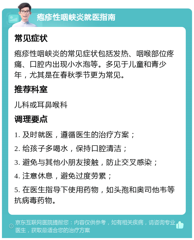 疱疹性咽峡炎就医指南 常见症状 疱疹性咽峡炎的常见症状包括发热、咽喉部位疼痛、口腔内出现小水泡等。多见于儿童和青少年，尤其是在春秋季节更为常见。 推荐科室 儿科或耳鼻喉科 调理要点 1. 及时就医，遵循医生的治疗方案； 2. 给孩子多喝水，保持口腔清洁； 3. 避免与其他小朋友接触，防止交叉感染； 4. 注意休息，避免过度劳累； 5. 在医生指导下使用药物，如头孢和奥司他韦等抗病毒药物。