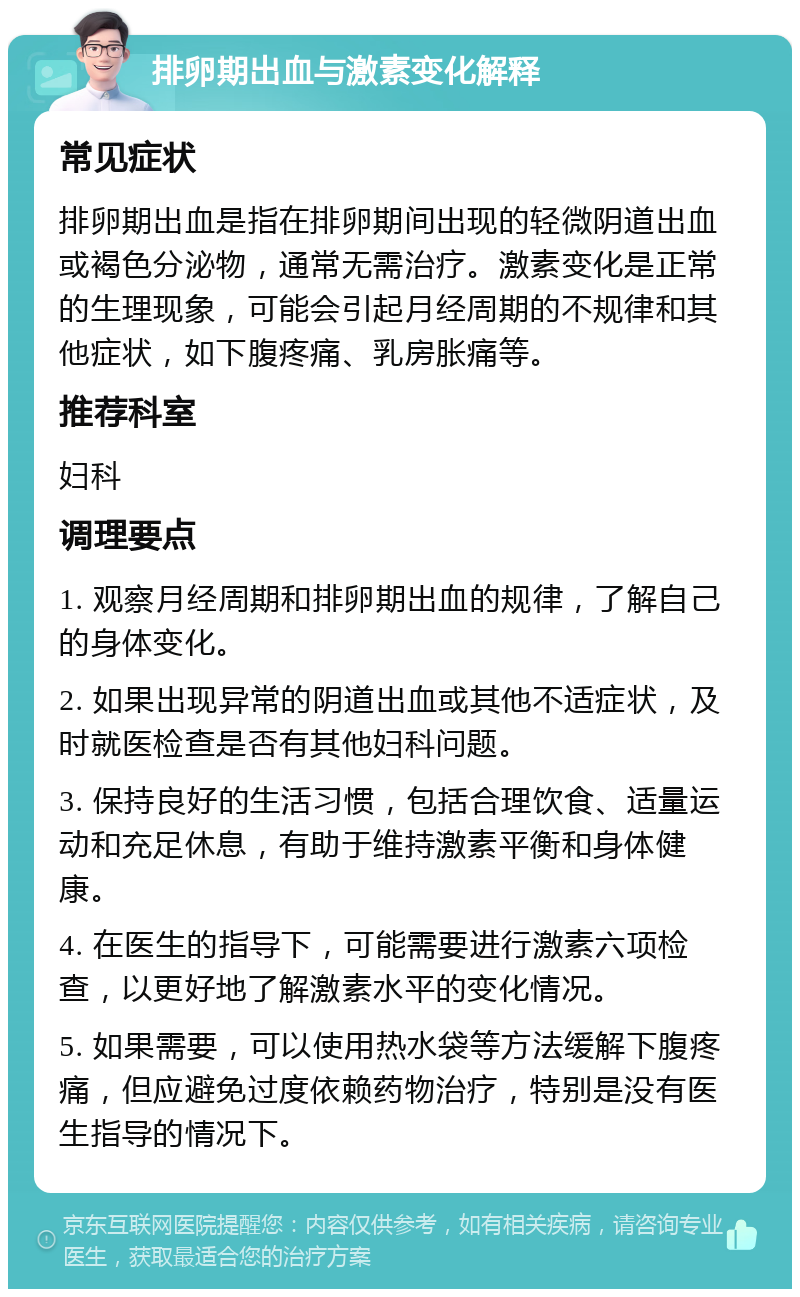 排卵期出血与激素变化解释 常见症状 排卵期出血是指在排卵期间出现的轻微阴道出血或褐色分泌物，通常无需治疗。激素变化是正常的生理现象，可能会引起月经周期的不规律和其他症状，如下腹疼痛、乳房胀痛等。 推荐科室 妇科 调理要点 1. 观察月经周期和排卵期出血的规律，了解自己的身体变化。 2. 如果出现异常的阴道出血或其他不适症状，及时就医检查是否有其他妇科问题。 3. 保持良好的生活习惯，包括合理饮食、适量运动和充足休息，有助于维持激素平衡和身体健康。 4. 在医生的指导下，可能需要进行激素六项检查，以更好地了解激素水平的变化情况。 5. 如果需要，可以使用热水袋等方法缓解下腹疼痛，但应避免过度依赖药物治疗，特别是没有医生指导的情况下。