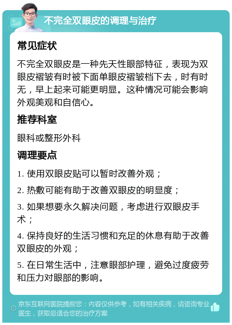 不完全双眼皮的调理与治疗 常见症状 不完全双眼皮是一种先天性眼部特征，表现为双眼皮褶皱有时被下面单眼皮褶皱档下去，时有时无，早上起来可能更明显。这种情况可能会影响外观美观和自信心。 推荐科室 眼科或整形外科 调理要点 1. 使用双眼皮贴可以暂时改善外观； 2. 热敷可能有助于改善双眼皮的明显度； 3. 如果想要永久解决问题，考虑进行双眼皮手术； 4. 保持良好的生活习惯和充足的休息有助于改善双眼皮的外观； 5. 在日常生活中，注意眼部护理，避免过度疲劳和压力对眼部的影响。