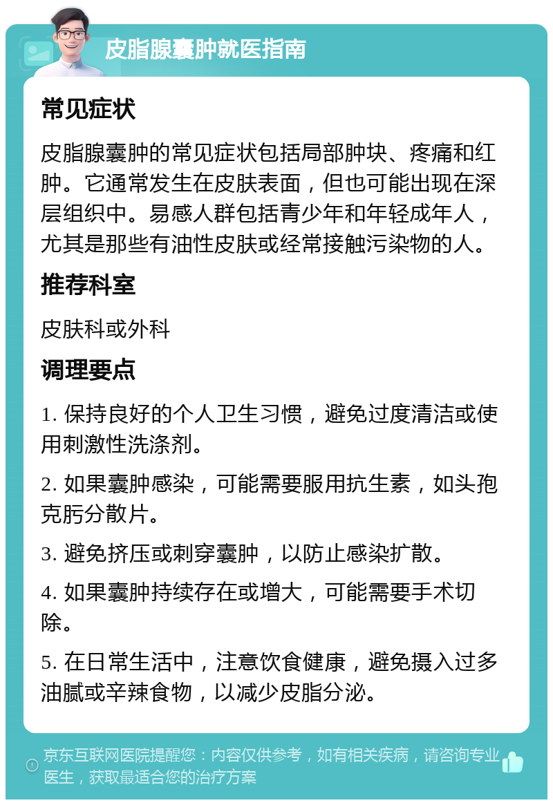 皮脂腺囊肿就医指南 常见症状 皮脂腺囊肿的常见症状包括局部肿块、疼痛和红肿。它通常发生在皮肤表面，但也可能出现在深层组织中。易感人群包括青少年和年轻成年人，尤其是那些有油性皮肤或经常接触污染物的人。 推荐科室 皮肤科或外科 调理要点 1. 保持良好的个人卫生习惯，避免过度清洁或使用刺激性洗涤剂。 2. 如果囊肿感染，可能需要服用抗生素，如头孢克肟分散片。 3. 避免挤压或刺穿囊肿，以防止感染扩散。 4. 如果囊肿持续存在或增大，可能需要手术切除。 5. 在日常生活中，注意饮食健康，避免摄入过多油腻或辛辣食物，以减少皮脂分泌。